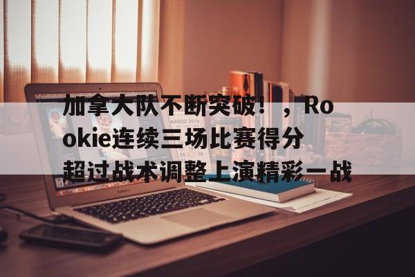 加拿大队不断突破！，Rookie连续三场比赛得分超过战术调整上演精彩一战的简单介绍-爱游戏体育