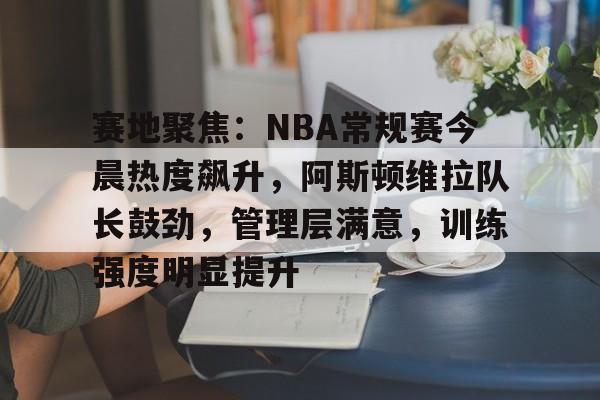 赛地聚焦：NBA常规赛今晨热度飙升，阿斯顿维拉队长鼓劲，管理层满意，训练强度明显提升的简单介绍