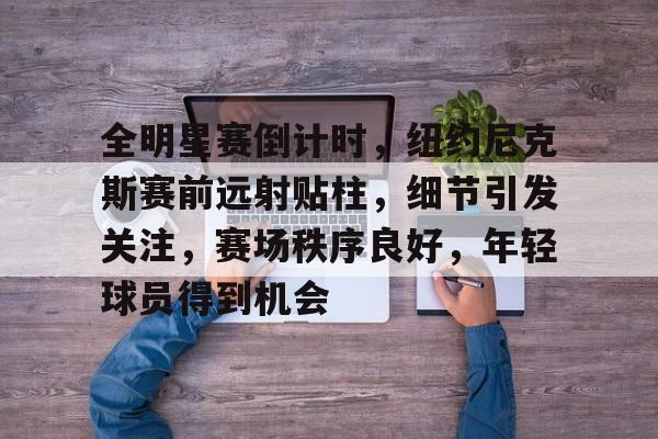 关于全明星赛倒计时，纽约尼克斯赛前远射贴柱，细节引发关注，赛场秩序良好，年轻球员得到机会的信息-爱游戏